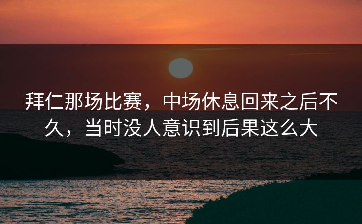 拜仁那场比赛，中场休息回来之后不久，当时没人意识到后果这么大