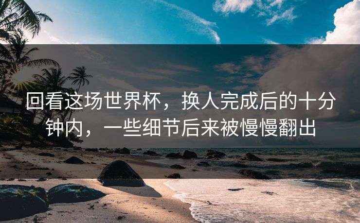 回看这场世界杯，换人完成后的十分钟内，一些细节后来被慢慢翻出