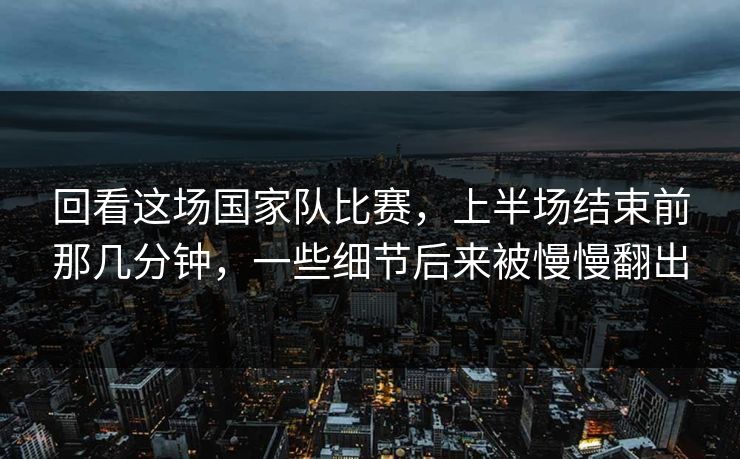 回看这场国家队比赛，上半场结束前那几分钟，一些细节后来被慢慢翻出