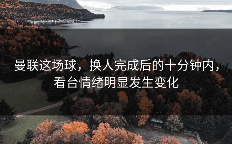 曼联这场球，换人完成后的十分钟内，看台情绪明显发生变化