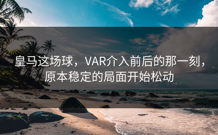 皇马这场球,VAR介入前后的那一刻,原本稳定的局面开始松动 皇马这场球,VAR介入前后的那一刻,原本稳定的局面开始松动