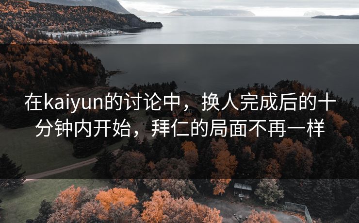 在kaiyun的讨论中，换人完成后的十分钟内开始，拜仁的局面不再一样  第1张