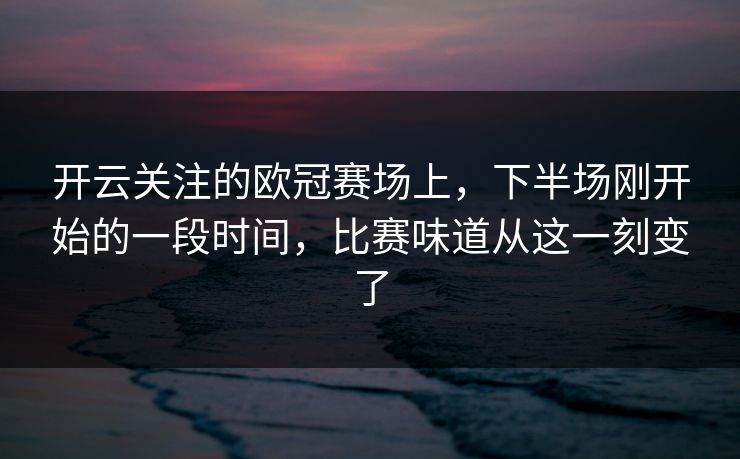 开云关注的欧冠赛场上，下半场刚开始的一段时间，比赛味道从这一刻变了  第1张