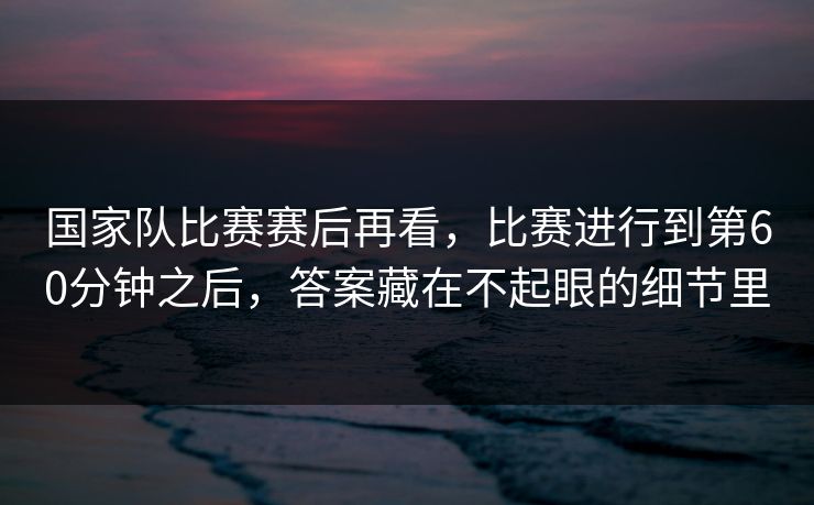 国家队比赛赛后再看，比赛进行到第60分钟之后，答案藏在不起眼的细节里