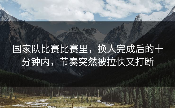 国家队比赛比赛里，换人完成后的十分钟内，节奏突然被拉快又打断