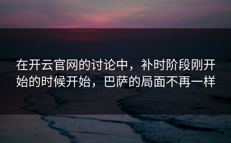 在开云官网的讨论中，补时阶段刚开始的时候开始，巴萨的局面不再一样