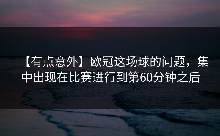 【有点意外】欧冠这场球的问题，集中出现在比赛进行到第60分钟之后