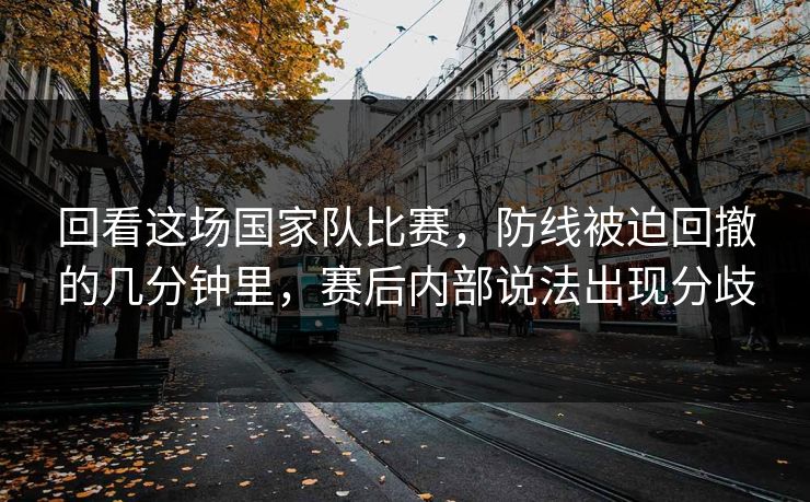 回看这场国家队比赛，防线被迫回撤的几分钟里，赛后内部说法出现分歧