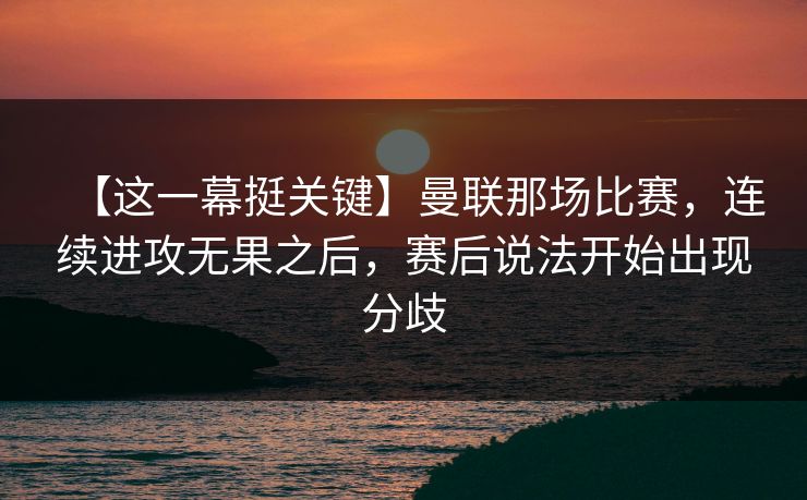 【这一幕挺关键】曼联那场比赛，连续进攻无果之后，赛后说法开始出现分歧