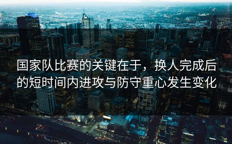 国家队比赛的关键在于，换人完成后的短时间内进攻与防守重心发生变化