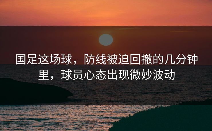 国足这场球，防线被迫回撤的几分钟里，球员心态出现微妙波动