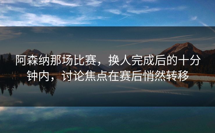 阿森纳那场比赛，换人完成后的十分钟内，讨论焦点在赛后悄然转移