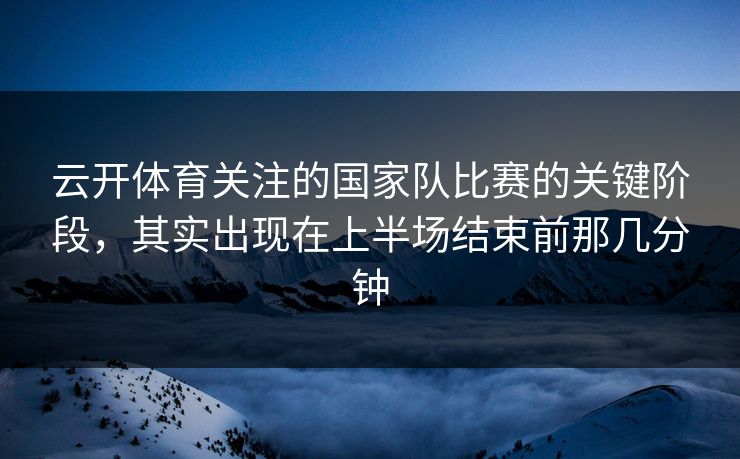 云开体育关注的国家队比赛的关键阶段，其实出现在上半场结束前那几分钟