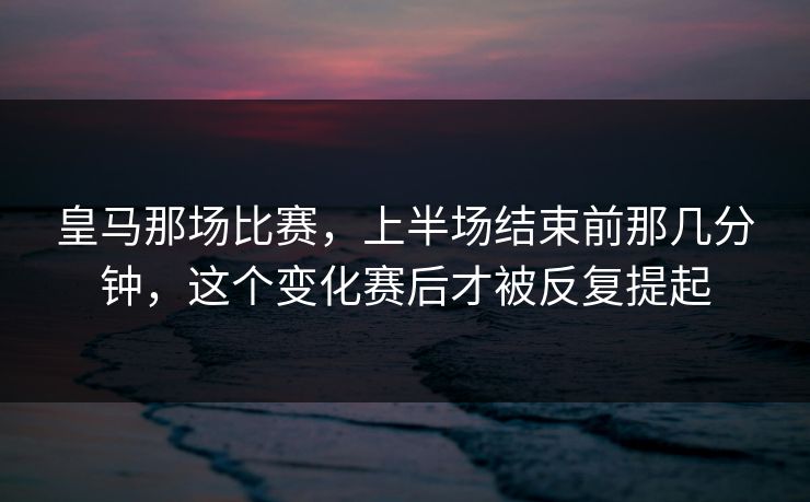 皇马那场比赛，上半场结束前那几分钟，这个变化赛后才被反复提起
