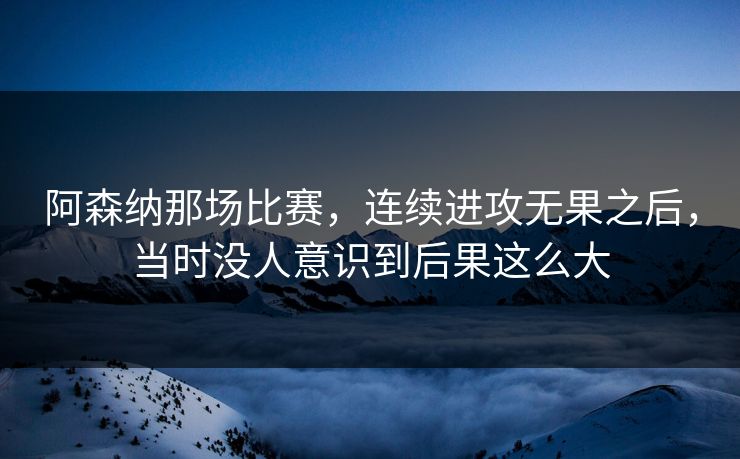 阿森纳那场比赛，连续进攻无果之后，当时没人意识到后果这么大