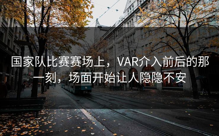国家队比赛赛场上，VAR介入前后的那一刻，场面开始让人隐隐不安