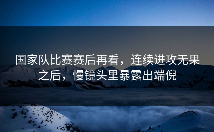 国家队比赛赛后再看，连续进攻无果之后，慢镜头里暴露出端倪