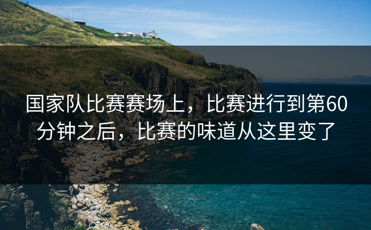 国家队比赛赛场上，比赛进行到第60分钟之后，比赛的味道从这里变了