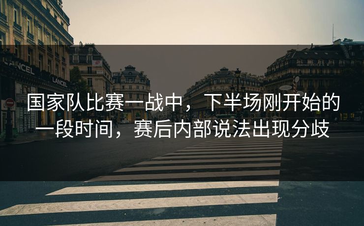 国家队比赛一战中，下半场刚开始的一段时间，赛后内部说法出现分歧