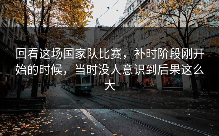 回看这场国家队比赛，补时阶段刚开始的时候，当时没人意识到后果这么大