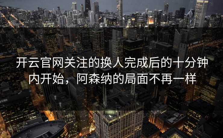 开云官网关注的换人完成后的十分钟内开始，阿森纳的局面不再一样
